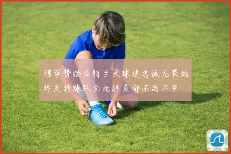 穆萨赞扬亚特兰大球迷忠诚无畏始终支持球队无论胜负都不离不弃