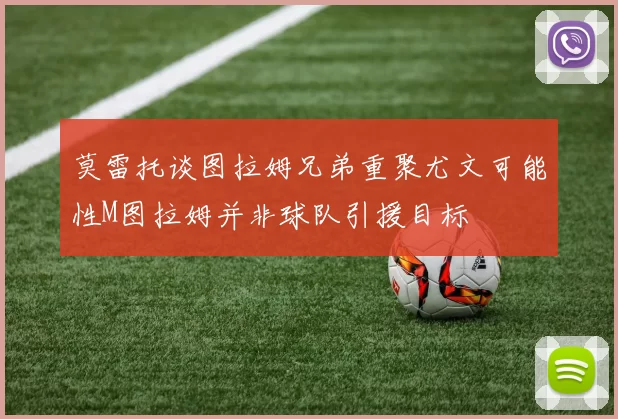莫雷托谈图拉姆兄弟重聚尤文可能性M图拉姆并非球队引援目标
