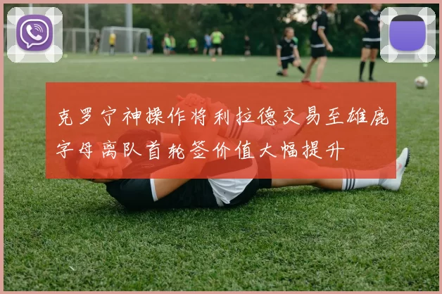 克罗宁神操作将利拉德交易至雄鹿字母离队首轮签价值大幅提升
